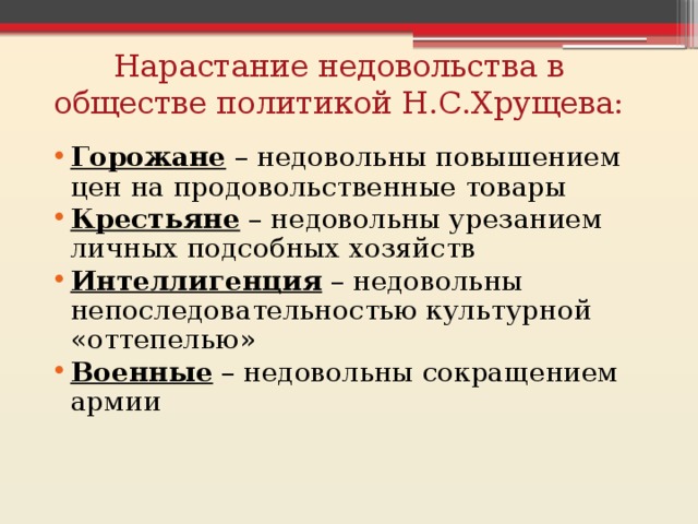 Нарастание недовольства в обществе политикой Н.С.Хрущева: Горожане – недовольны повышением цен на продовольственные товары Крестьяне – недовольны урезанием личных подсобных хозяйств Интеллигенция – недовольны непоследовательностью культурной «оттепелью» Военные – недовольны сокращением армии 