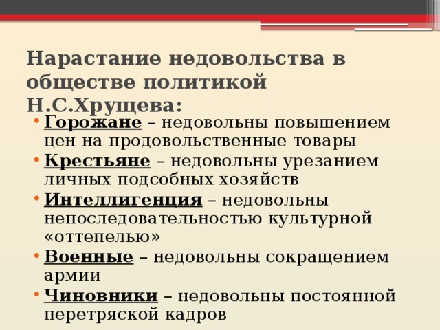 Нарастание недовольства в обществе политикой Н.С.Хрущева: Горожане – недовольны повышением цен на продовольственные товары Крестьяне – недовольны урезанием личных подсобных хозяйств Интеллигенция – недовольны непоследовательностью культурной «оттепелью» Военные – недовольны сокращением армии Чиновники – недовольны постоянной перетряской кадров 