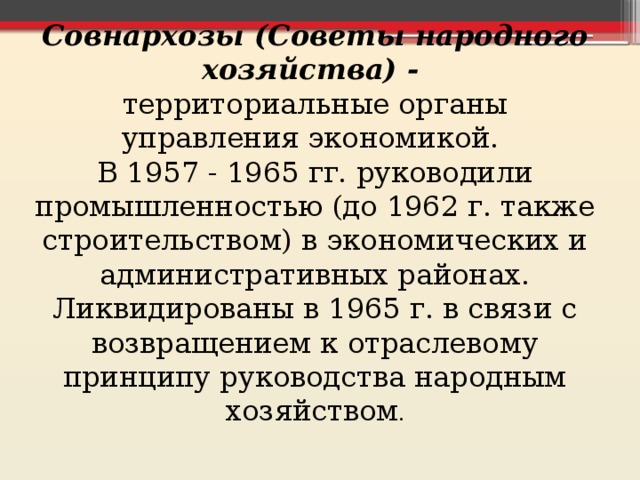 Совнархозы (Советы народного хозяйства) - территориальные органы управления экономикой. В 1957 - 1965 гг. руководили промышленностью (до 1962 г. также строительством) в экономических и административных районах. Ликвидированы в 1965 г. в связи с возвращением к отраслевому принципу руководства народным хозяйством . 