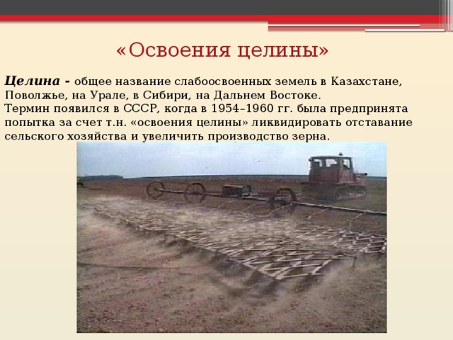 «Освоения целины» Целина - общее название слабоосвоенных земель в Казахстане, Поволжье, на Урале, в Сибири, на Дальнем Востоке. Термин появился в СССР, когда в 1954–1960 гг. была предпринята попытка за счет т.н. «освоения целины» ликвидировать отставание сельского хозяйства и увеличить производство зерна. 
