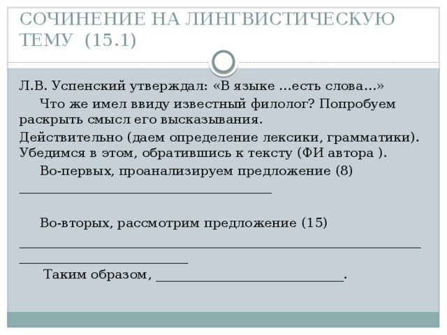 СОЧИНЕНИЕ НА ЛИНГВИСТИЧЕСКУЮ ТЕМУ (15.1) Л.В. Успенский утверждал: «В языке …есть слова…»  Что же имел ввиду известный филолог? Попробуем раскрыть смысл его высказывания. Действительно (даем определение лексики, грамматики). Убедимся в этом, обратившись к тексту (ФИ автора ).  Во-первых, проанализируем предложение (8) _______________________________________    Во-вторых, рассмотрим предложение (15) ________________________________________________________________________________________  Таким образом, _____________________________. 