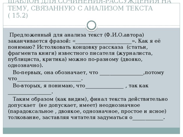 ШАБЛОН ДЛЯ СОЧИНЕНИЯ-РАССУЖДЕНИЯ НА ТЕМУ, СВЯЗАННУЮ С АНАЛИЗОМ ТЕКСТА ( 15.2)  Предложенный для анализа текст (Ф.И.О.автора) заканчивается фразой: «______________________». Как я её понимаю? Истолковать концовку рассказа (статьи, фрагмента книги) известного писателя (журналиста, публициста, критика) можно по-разному (двояко, однозначно).  Во-первых, она обозначает, что _________________,потому что_________________________.  Во-вторых, я понимаю, что_______________ , так как _________________.  Таким образом (как видим), финал текста действительно допускает (не допускает, имеет) неоднозначное (парадоксальное , двоякое, однозначное, простое и ясное) толкование, заставляя читателя задуматься о____________. 