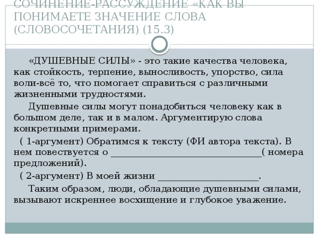 СОЧИНЕНИЕ-РАССУЖДЕНИЕ «КАК ВЫ ПОНИМАЕТЕ ЗНАЧЕНИЕ СЛОВА (СЛОВОСОЧЕТАНИЯ) (15.3)  «ДУШЕВНЫЕ СИЛЫ» - это такие качества человека, как стойкость, терпение, выносливость, упорство, сила воли-всё то, что помогает справиться с различными жизненными трудностями.  Душевные силы могут понадобиться человеку как в большом деле, так и в малом. Аргументирую слова конкретными примерами.  ( 1-аргумент) Обратимся к тексту (ФИ автора текста). В нем повествуется о _________________________________( номера предложений).  ( 2-аргумент) В моей жизни ______________________.  Таким образом, люди, обладающие душевными силами, вызывают искреннее восхищение и глубокое уважение. 