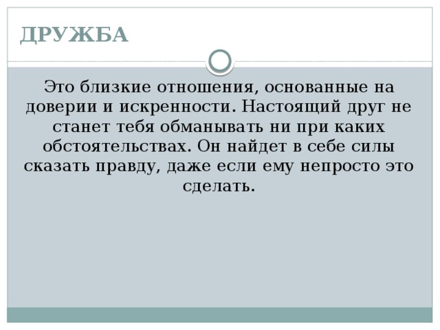 ДРУЖБА Это близкие отношения, основанные на доверии и искренности. Настоящий друг не станет тебя обманывать ни при каких обстоятельствах. Он найдет в себе силы сказать правду, даже если ему непросто это сделать. 