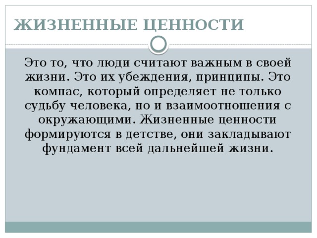 ЖИЗНЕННЫЕ ЦЕННОСТИ Это то, что люди считают важным в своей жизни. Это их убеждения, принципы. Это компас, который определяет не только судьбу человека, но и взаимоотношения с окружающими. Жизненные ценности формируются в детстве, они закладывают фундамент всей дальнейшей жизни. 