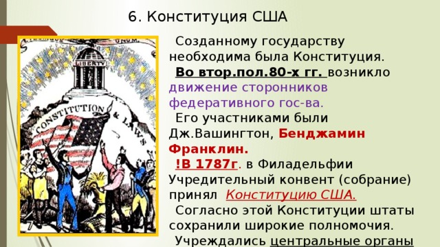 6. Конституция США Созданному государству необходима была Конституция. Во втор.пол.80-х гг. возникло движение сторонников федеративного гос-ва. Его участниками были Дж.Вашингтон, Бенджамин Франклин. !В 1787г . в Филадельфии Учредительный конвент (собрание) принял Конституцию США. Согласно этой Конституции штаты сохранили широкие полномочия. Учреждались центральные органы власти. 