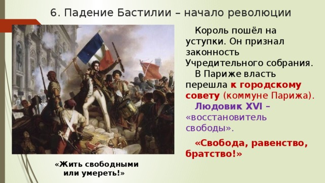 6. Падение Бастилии – начало революции Король пошёл на уступки. Он признал законность Учредительного собрания. В Париже власть перешла к городскому совету (коммуне Парижа). Людовик XVI – «восстановитель свободы». «Свобода, равенство, братство!» «Жить свободными или умереть!» 