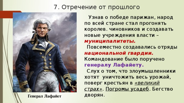 7. Отречение от прошлого  Узнав о победе парижан, народ по всей стране стал прогонять королев. чиновников и создавать новые учреждения власти – муниципалитеты. Повсеместно создавались отряды национальной гвардии.  Командование было поручено генералу Лафайету. Слух о том, что злоумышленники хотят уничтожить весь урожай, поверг крестьян в «великий страх» . Погромы усадеб . Бегство дворян.  Генерал Лафайет 