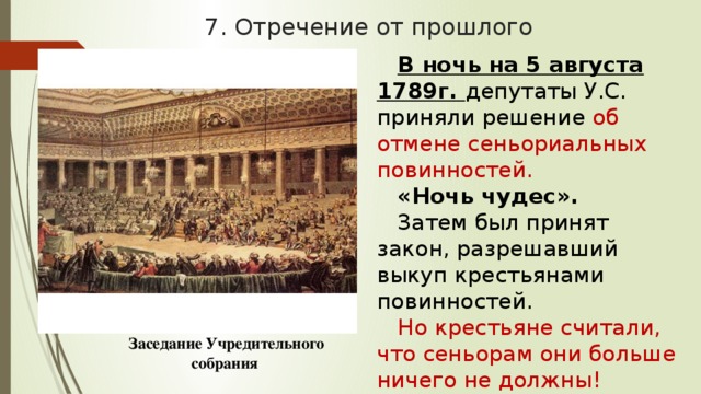 7. Отречение от прошлого В ночь на 5 августа 1789г. депутаты У.С. приняли решение об отмене сеньориальных повинностей.  «Ночь чудес». Затем был принят закон, разрешавший выкуп крестьянами повинностей. Но крестьяне считали, что сеньорам они больше ничего не должны!  Заседание Учредительного собрания 