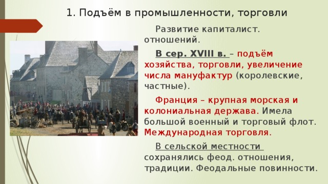 1. Подъём в промышленности, торговли Развитие капиталист. отношений. В сер. XVIII в. – подъём хозяйства, торговли, увеличение числа мануфактур (королевские, частные). Франция – крупная морская и колониальная держава. Имела большой военный и торговый флот. Международная торговля. В сельской местности сохранялись феод. отношения, традиции. Феодальные повинности. 