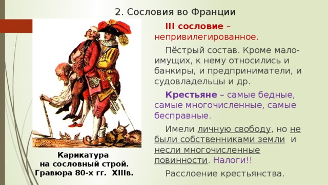 2. Сословия во Франции III сословие – непривилегированное. Пёстрый состав. Кроме мало-имущих, к нему относились и банкиры, и предприниматели, и судовладельцы и др. Крестьяне  – самые бедные, самые многочисленные, самые бесправные. Имели личную свободу , но не были собственниками земли и несли многочисленные повинности . Налоги!! Расслоение крестьянства. Карикатура на сословный строй. Гравюра 80-х гг. XIIIв. 