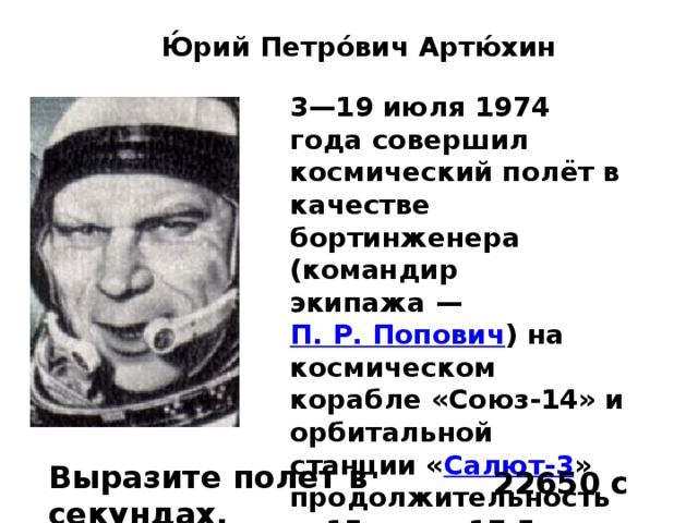 Ю́рий Петро́вич Артю́хин   3—19 июля 1974 года совершил космический полёт в качестве бортинженера (командир экипажа —  П. Р. Попович ) на космическом корабле «Союз-14» и орбитальной станции « Салют-3 » продолжительностью 15 суток 17,5 часов. Позывной —  Беркут-2 . Выразите полет в секундах. 22650 с 