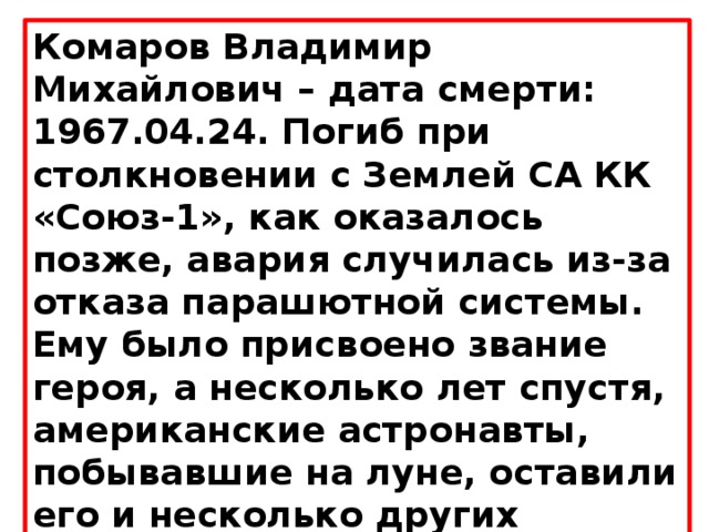 Комаров Владимир Михайлович – дата смерти: 1967.04.24. Погиб при столкновении с Землей СА КК «Союз-1», как оказалось позже, авария случилась из-за отказа парашютной системы. Ему было присвоено звание героя, а несколько лет спустя, американские астронавты, побывавшие на луне, оставили его и несколько других портретов космонавтов, отдавших жизнь за освоение космоса. 