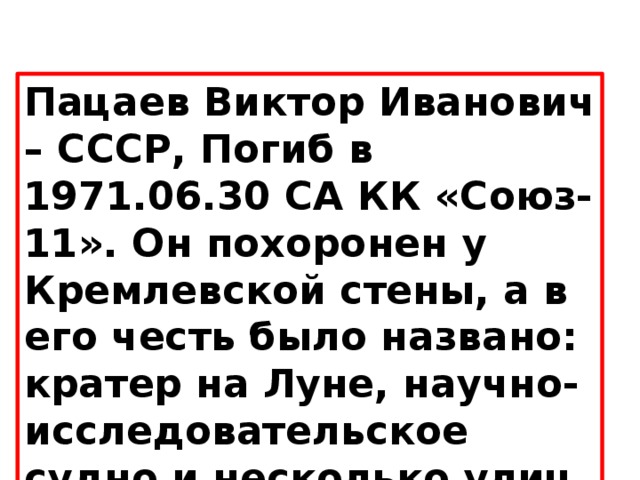 Пацаев Виктор Иванович – СССР, Погиб в 1971.06.30 СА КК «Союз-11». Он похоронен у Кремлевской стены, а в его честь было названо: кратер на Луне, научно-исследовательское судно и несколько улиц. 