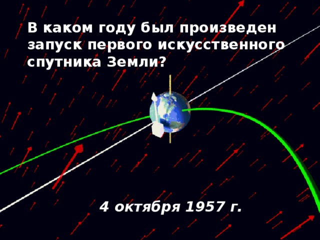 В каком году был произведен запуск первого искусственного спутника Земли?  4 октября 1957 г. 