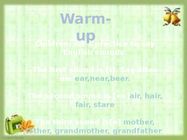 Warm-up Children, let’s practice to say English sounds.  The first sound is [i]. Say after me: ear,near,beer.  The second sound is [eә] air, hair, fair, stare  The third sound is[ө] mother, father, grandmother, grandfather 