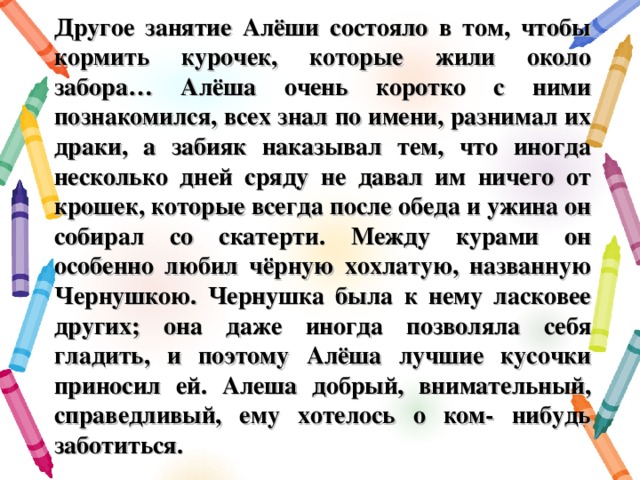 Другое занятие Алёши состояло в том, чтобы кормить курочек, которые жили около забора… Алёша очень коротко с ними познакомился, всех знал по имени, разнимал их драки, а забияк наказывал тем, что иногда несколько дней сряду не давал им ничего от крошек, которые всегда после обеда и ужина он собирал со скатерти. Между курами он особенно любил чёрную хохлатую, названную Чернушкою. Чернушка была к нему ласковее других; она даже иногда позволяла себя гладить, и поэтому Алёша лучшие кусочки приносил ей. Алеша добрый, внимательный, справедливый, ему хотелось о ком- нибудь заботиться.  