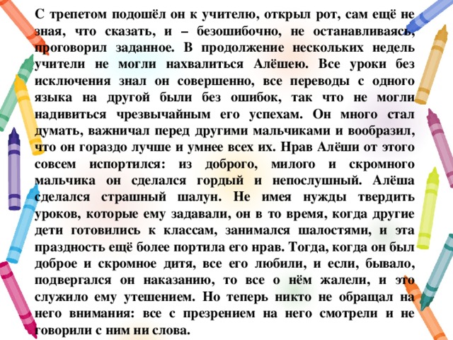 С трепетом подошёл он к учителю, открыл рот, сам ещё не зная, что сказать, и – безошибочно, не останавливаясь, проговорил заданное. В продолжение нескольких недель учители не могли нахвалиться Алёшею. Все уроки без исключения знал он совершенно, все переводы с одного языка на другой были без ошибок, так что не могли надивиться чрезвычайным его успехам. Он много стал думать, важничал перед другими мальчиками и вообразил, что он гораздо лучше и умнее всех их. Нрав Алёши от этого совсем испортился: из доброго, милого и скромного мальчика он сделался гордый и непослушный. Алёша сделался страшный шалун. Не имея нужды твердить уроков, которые ему задавали, он в то время, когда другие дети готовились к классам, занимался шалостями, и эта праздность ещё более портила его нрав. Тогда, когда он был доброе и скромное дитя, все его любили, и если, бывало, подвергался он наказанию, то все о нём жалели, и это служило ему утешением. Но теперь никто не обращал на него внимания: все с презрением на него смотрели и не говорили с ним ни слова. 