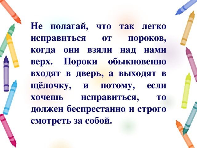 Не полагай, что так легко исправиться от пороков, когда они взяли над нами верх. Пороки обыкновенно входят в дверь, а выходят в щёлочку, и потому, если хочешь исправиться, то должен беспрестанно и строго смотреть за собой. 