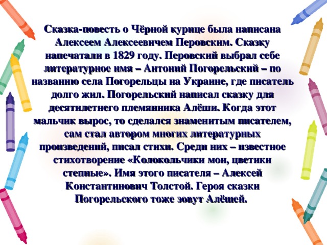 Сказка-повесть о Чёрной курице была написана Алексеем Алексеевичем Перовским. Сказку напечатали в 1829 году. Перовский выбрал себе литературное имя – Антоний Погорельский – по названию села Погорельцы на Украине, где писатель долго жил. Погорельский написал сказку для десятилетнего племянника Алёши. Когда этот мальчик вырос, то сделался знаменитым писателем, сам стал автором многих литературных произведений, писал стихи. Среди них – известное стихотворение «Колокольчики мои, цветики степные». Имя этого писателя – Алексей Константинович Толстой. Героя сказки Погорельского тоже зовут Алёшей. 