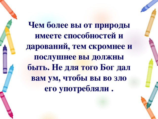 Чем более вы от природы имеете способностей и дарований, тем скромнее и послушнее вы должны быть. Не для того Бог дал вам ум, чтобы вы во зло его употребляли . 