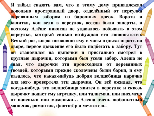 Я забыл сказать вам, что к этому дому принадлежал довольно пространный двор, отделённый от переулка деревянным забором из барочных досок. Ворота и калитка, кои вели в переулок, всегда были заперты, и поэтому Алёше никогда не удавалось побывать в этом переулке, который сильно возбуждал его любопытство. Всякий раз, когда позволяли ему в часы отдыха играть на дворе, первое движение его было подбегать к забору. Тут он становился на цыпочки и пристально смотрел в круглые дырочки, которыми был усеян забор. Алёша не знал, что дырочки эти происходили от деревянных гвоздей, которыми прежде сколочены были барки, и ему казалось, что какая-нибудь добрая волшебница нарочно для него провертела эти дырочки. Он всё ожидал, что когда-нибудь эта волшебница явится в переулке и сквозь дырочку подаст ему игрушку, или талисман, или письмецо от папеньки или маменьки… Алеша очень любопытный мальчик, романтик, фантазёр и мечтатель. 