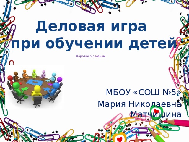 Деловая игра при обучении детей  Коротко о главном   МБОУ «СОШ №5» Мария Николаевна Матчишина 12/15/16  