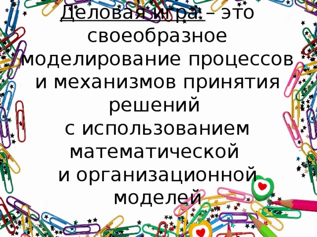 Деловая игра – это  своеобразное моделирование процессов и механизмов принятия решений  с использованием математической  и организационной моделей Применение деловых игр в процессе обучения способствует развитию профессиональных компетенций обучаемых, формирует умение аргументировано защищать свою точку зрения, анализировать и интерпретировать получаемую информацию, работать коллективно. 12/15/16  