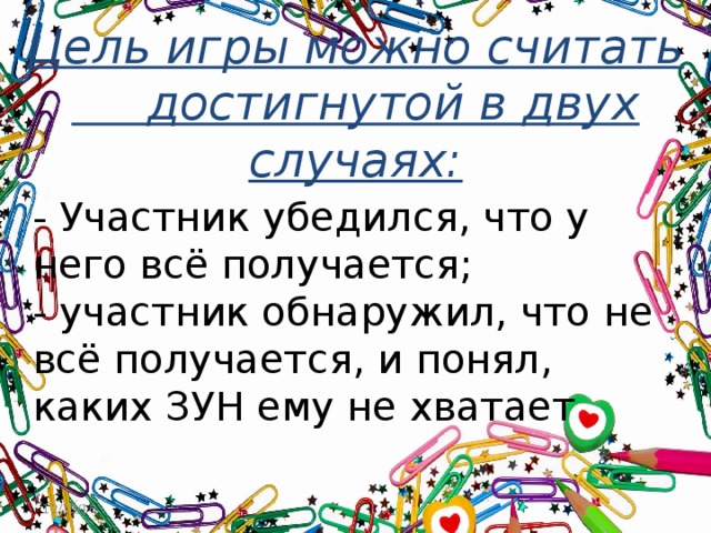Цель игры можно считать достигнутой в двух случаях: - Участник убедился, что у него всё получается;  - участник обнаружил, что не всё получается, и понял, каких ЗУН ему не хватает Цель игры можно считать достигнутой в двух случаях: Если участник убедился, что у него всё получается; Как ни странно, но если участник обнаружил, что не всё получается, но понял, каких ЗУН ему не хватает. Тем самым начинает понимать, что их надо изучить или развить. 12/15/16  