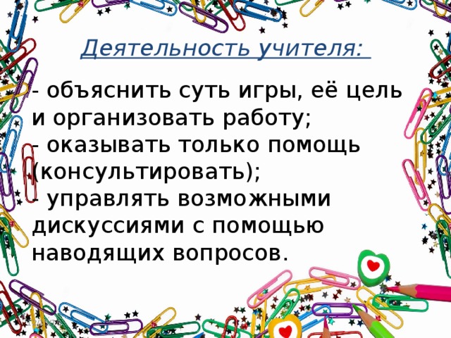 Деятельность учителя:   - объяснить суть игры, её цель и организовать работу;  - оказывать только помощь (консультировать);  - управлять возможными дискуссиями с помощью наводящих вопросов. 12/15/16 