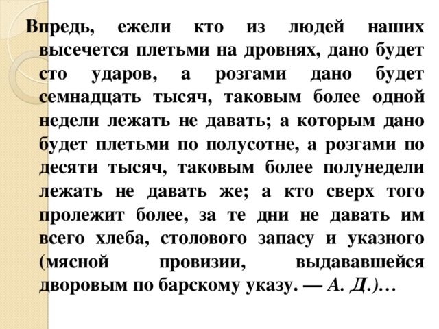 Впредь, ежели кто из людей наших высечется плетьми на дровнях, дано будет сто ударов, а розгами дано будет семнадцать тысяч, таковым более одной недели лежать не давать; а которым дано будет плетьми по полусотне, а розгами по десяти тысяч, таковым более полунедели лежать не давать же; а кто сверх того пролежит более, за те дни не давать им всего хлеба, столового запасу и указного (мясной провизии, выдававшейся дворовым по барскому указу. — А. Д.)… 