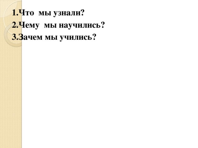 1.Что мы узнали ? 2.Чему мы научились ? 3.Зачем мы учились ? 