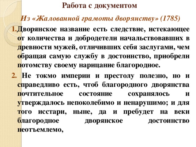 Работа с документом Из «Жалованной грамоты дворянству» (1785) 1. Дворянское название есть следствие, истекающее от количества и добродетели начальствовавших в древности мужей, отличивших себя заслугами, чем обращая самую службу в достоинство, приобрели потомству своему нарицание благородное. 2. Не токмо империи и престолу полезно, но и справедливо есть, чтоб благородного дворянства почтительное состояние сохранялось и утверждалось непоколебимо и ненарушимо; и для того исстари, ныне, да и пребудет на веки благородное дворянское достоинство неотъемлемо, 