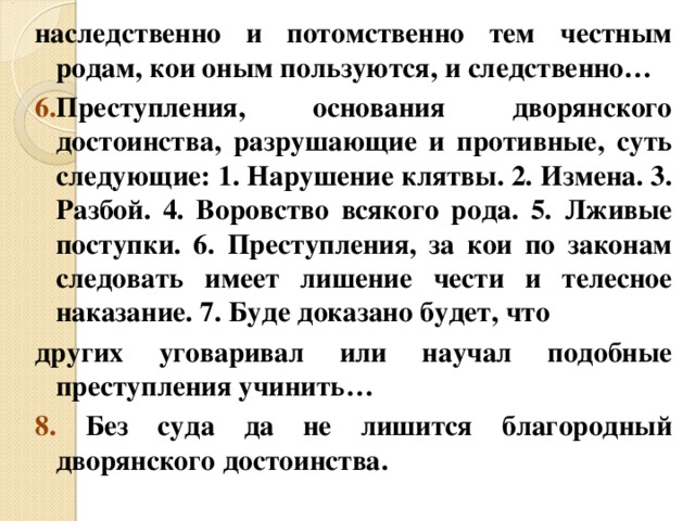 наследственно и потомственно тем честным родам, кои оным пользуются, и следственно… 6. Преступления, основания дворянского достоинства, разрушающие и противные, суть следующие: 1. Нарушение клятвы. 2. Измена. 3. Разбой. 4. Воровство всякого рода. 5. Лживые поступки. 6. Преступления, за кои по законам следовать имеет лишение чести и телесное наказание. 7. Буде доказано будет, что других уговаривал или научал подобные преступления учинить… 8. Без суда да не лишится благородный дворянского достоинства. 