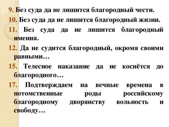 9. Без суда да не лишится благородный чести. 10. Без суда да не лишится благородный жизни. 11. Без суда да не лишится благородный имения. 12. Да не судится благородный, окромя своими равными… 15. Телесное наказание да не коснётся до благородного… 17. Подтверждаем на вечные времена в потомственные роды российскому благородному дворянству вольность и свободу… 