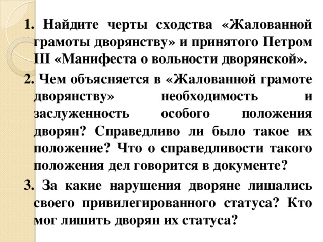 1. Найдите черты сходства «Жалованной грамоты дворянству» и принятого Петром III «Манифеста о вольности дворянской». 2. Чем объясняется в «Жалованной грамоте дворянству» необходимость и заслуженность особого положения дворян? Справедливо ли было такое их положение? Что о справедливости такого положения дел говорится в документе? 3. За какие нарушения дворяне лишались своего привилегированного статуса? Кто мог лишить дворян их статуса? 