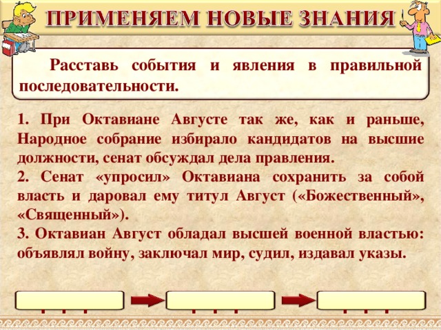  Расставь события и явления в правильной последовательности. 1. При Октавиане Августе так же, как и раньше, Народное собрание избирало кандидатов на высшие должности, сенат обсуждал дела правления. 2. Сенат «упросил» Октавиана сохранить за собой власть и даровал ему титул Август («Божественный», «Священный»). 3. Октавиан Август обладал высшей военной властью: объявлял войну, заключал мир, судил, издавал указы. Выполнение задания в режиме просмотра возможно при использовании встроенных средств Microsoft PPT (инструмент «ПЕРО») . . . . . . . . . 18 