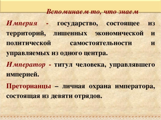 Вспоминаем то, что знаем Вспоминаем то, что знаем Вспоминаем то, что знаем Вспоминаем то, что знаем Империя - государство, состоящее из территорий, лишенных экономической и политической самостоятельности и управляемых из одного центра. Император - титул человека, управлявшего империей. Преторианцы – личная охрана императора, состоящая из девяти отрядов.  