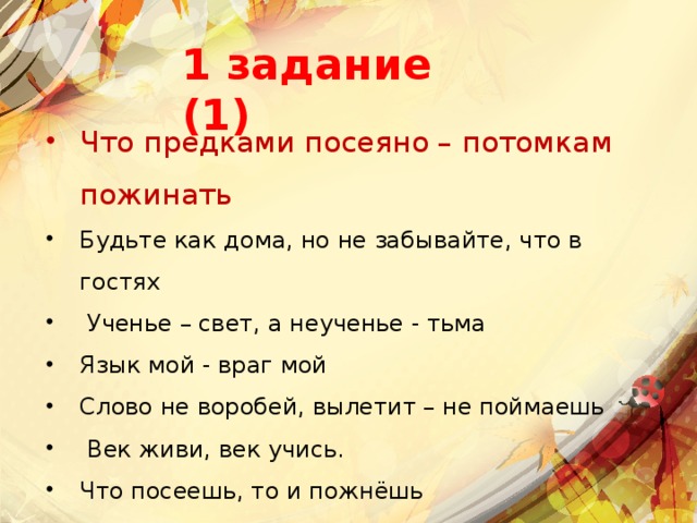 1 задание (1) Что предками посеяно – потомкам пожинать Будьте как дома, но не забывайте, что в гостях    Ученье – свет, а неученье - тьма  Язык мой - враг мой  Слово не воробей, вылетит – не поймаешь   Век живи, век учись.  Что посеешь, то и пожнёшь      