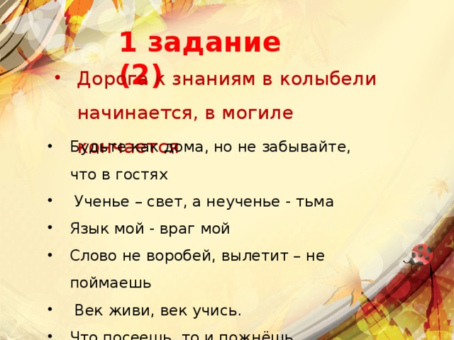 1 задание (2) Дорога к знаниям в колыбели начинается, в могиле кончается Будьте как дома, но не забывайте, что в гостях    Ученье – свет, а неученье - тьма  Язык мой - враг мой  Слово не воробей, вылетит – не поймаешь   Век живи, век учись.  Что посеешь, то и пожнёшь   