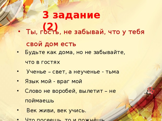 3 задание (2) Ты, гость, не забывай, что у тебя свой дом есть Будьте как дома, но не забывайте, что в гостях    Ученье – свет, а неученье - тьма  Язык мой - враг мой  Слово не воробей, вылетит – не поймаешь   Век живи, век учись.  Что посеешь, то и пожнёшь   