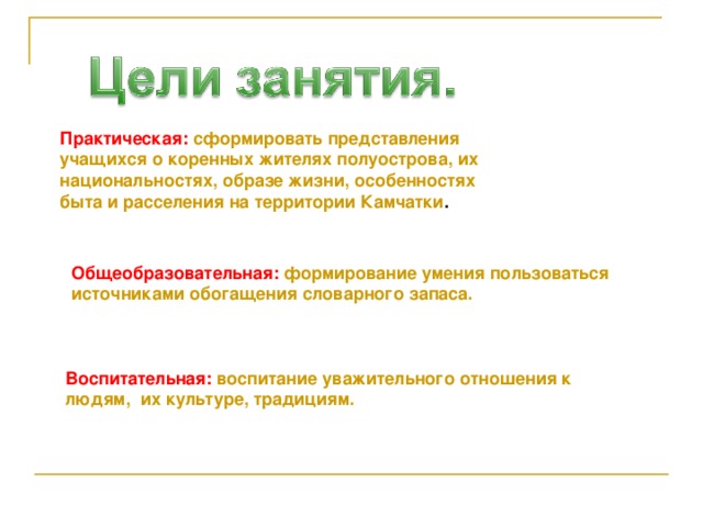 Практическая :  сформировать представления учащихся о коренных жителях полуострова, их национальностях, образе жизни, особенностях быта и расселения на территории Камчатки . Общеобразовательная :  формирование умения пользоваться источниками обогащения словарного запаса. Воспитательная :  воспитание уважительного отношения к людям, их культуре, традициям. 