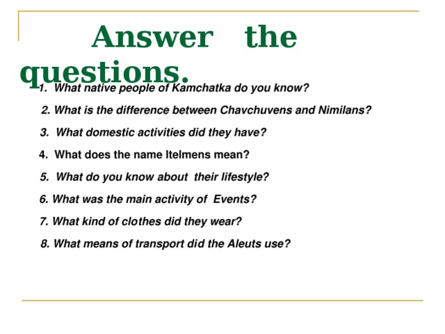  Answer the questions. 1. What native people of Kamchatka do you know?  2. What is the difference between Chavchuvens and Nimilans?  3. What domestic activities did they have?  4. What does the name Itelmens mean?  5. What do you know about their lifestyle?  6. What was the main activity of Events?  7. What kind of clothes did they wear?  8. What means of transport did the Aleuts use? 