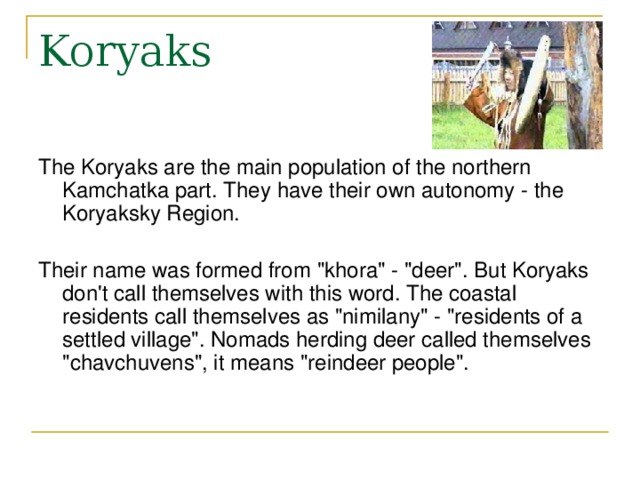 Koryaks The Koryaks are the main population of the northern Kamchatka part. They have their own autonomy - the Koryaksky Region. Their name was formed from 