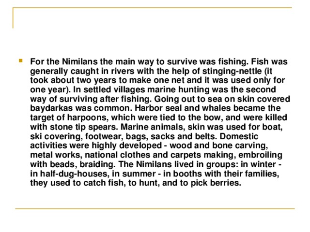 For the Nimilans the main way to survive was fishing. Fish was generally caught in rivers with the help of stinging-nettle (it took about two years to make one net and it was used only for one year). In settled villages marine hunting was the second way of surviving after fishing. Going out to sea on skin covered baydarkas was common. Harbor seal and whales became the target of harpoons, which were tied to the bow, and were killed with stone tip spears. Marine animals, skin was used for boat, ski covering, footwear, bags, sacks and belts. Domestic activities were highly developed - wood and bone carving, metal works, national clothes and carpets making, embroiling with beads, braiding. The Nimilans lived in groups: in winter - in half-dug-houses, in summer - in booths with their families, they used to catch fish, to hunt, and to pick berries. 