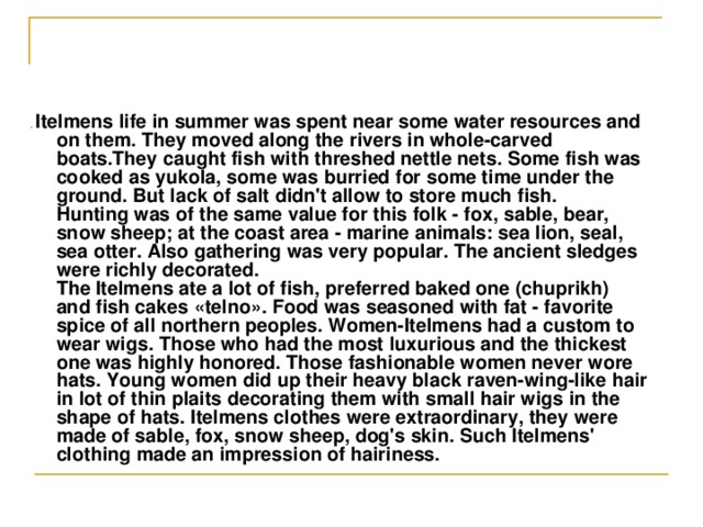 . Itelmens life in summer was spent near some water resources and on them. They moved along the rivers in whole-carved boats.They caught fish with threshed nettle nets. Some fish was cooked as yukola, some was burried for some time under the ground. But lack of salt didn't allow to store much fish.  Hunting was of the same value for this folk - fox, sable, bear, snow sheep; at the coast area - marine animals: sea lion, seal, sea otter. Also gathering was very popular. The ancient sledges were richly decorated.  The Itelmens ate a lot of fish, preferred baked one (chuprikh) and fish cakes « telno » . Food was seasoned with fat - favorite spice of all northern peoples. Women-Itelmens had a custom to wear wigs. Those who had the most luxurious and the thickest one was highly honored. Those fashionable women never wore hats. Young women did up their heavy black raven-wing-like hair in lot of thin plaits decorating them with small hair wigs in the shape of hats. Itelmens clothes were extraordinary, they were made of sable, fox, snow sheep, dog's skin. Such Itelmens' clothing made an impression of hairiness. 