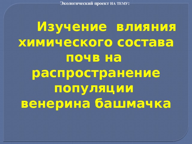 Экологический проект НА ТЕМУ :     Изучение влияния химического состава почв на распространение популяции венерина башмачка 