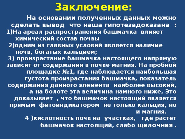 Заключение:   На основании полученных данных можно сделать вывод что наша гипотезадоказана : 1)На ареал распространения башмачка влияет химический состав почвы  2)одним из главных условий является наличие почв, богатых кальцием; 3) произрастание башмачка настоящего напрямую зависит от содержания в почве магния. На пробной площадке №1, где наблюдается наибольшая густота произрастания башмачка, показатель содержания данного элемента  наиболее высокий, а на болоте эта величина намного ниже, Это доказывает , что башмачок настоящий является прямым фитоиндикатором не только кальция, но и магния.     4 )кислотность почв на участках, где растет башмачок настоящий, слабо щ елочная . 