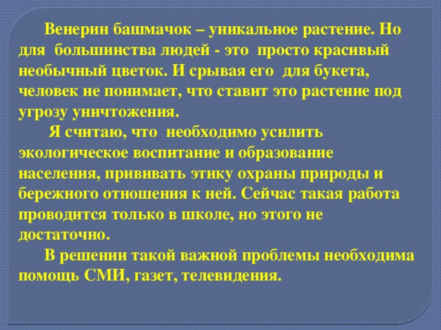  Венерин башмачок – уникальное растение. Но для большинства людей - это просто красивый необычный цветок. И срывая его для букета, человек не понимает, что ставит это растение под угрозу уничтожения.  Я считаю, что необходимо усилить экологическое воспитание и образование населения, прививать этику охраны природы и бережного отношения к ней. Сейчас такая работа проводится только в школе, но этого не достаточно.  В решении такой важной проблемы необходима помощь СМИ, газет, телевидения.  