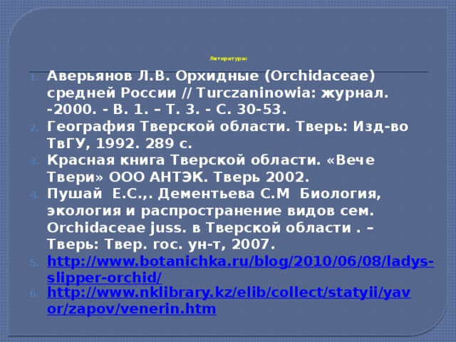       Литература:   Аверьянов Л.В. Орхидные (Orchidaceae) средней России // Turczaninowia: журнал. -2000. - В. 1. – Т. 3. - С. 30-53. География Тверской области. Тверь: Изд-во ТвГУ, 1992. 289 с. Красная книга Тверской области. «Вече Твери» ООО АНТЭК. Тверь 2002. Пушай Е.С.,. Дементьева С.М Биология, экология и распространение видов сем. Orchidaceae juss. в Тверской области . – Тверь: Твер. гос. ун-т, 2007. http://www.botanichka.ru/blog/2010/06/08/ladys-slipper-orchid/ http://www.nklibrary.kz/elib/collect/statyii/yavor/zapov/venerin.htm 